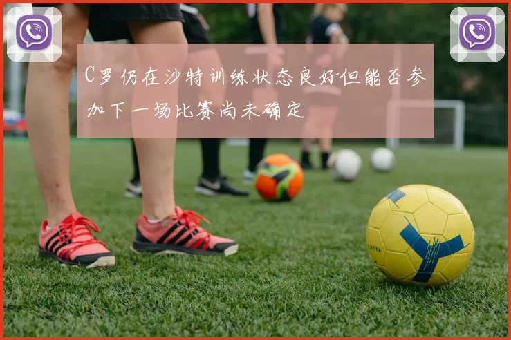 C罗仍在沙特训练状态良好但能否参加下一场比赛尚未确定