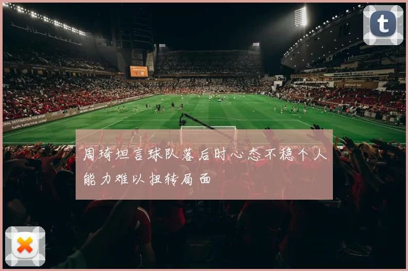 周琦坦言球队落后时心态不稳个人能力难以扭转局面